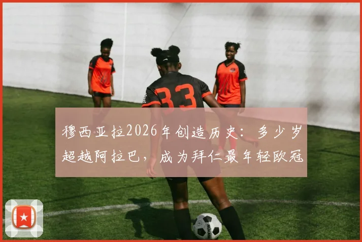 穆西亚拉2026年创造历史：多少岁超越阿拉巴，成为拜仁最年轻欧冠50场先生？