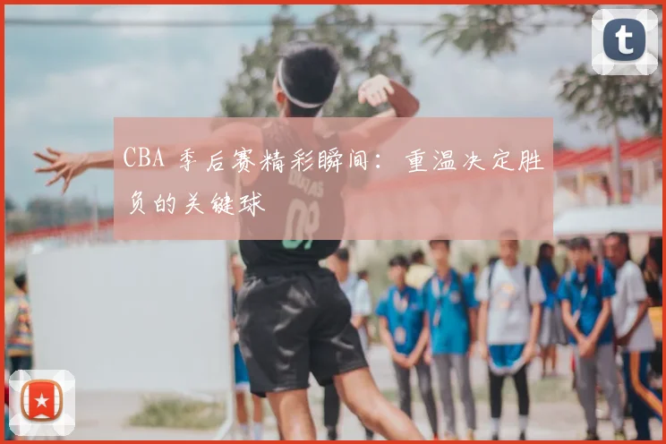 CBA 季后赛精彩瞬间：重温决定胜负的关键球