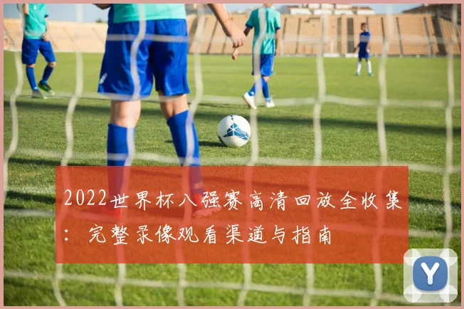 2022世界杯八强赛高清回放全收集:完整录像观看渠道与指南