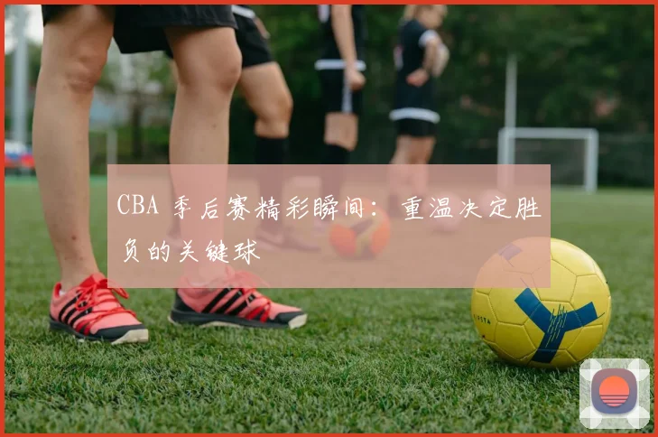 CBA 季后赛精彩瞬间：重温决定胜负的关键球