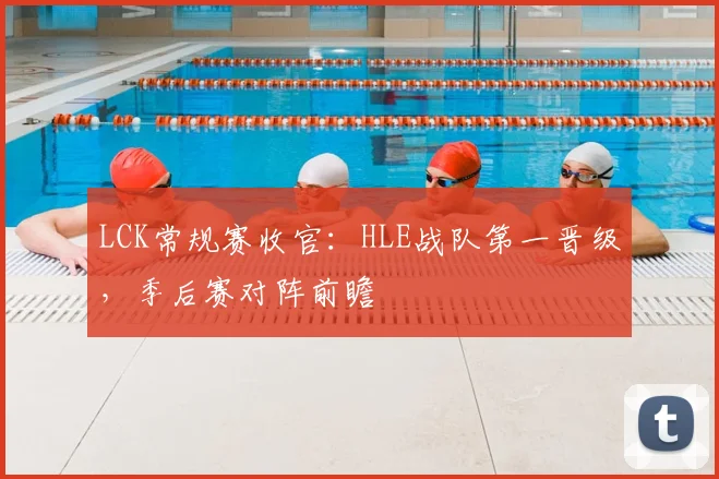 LCK常规赛收官：HLE战队第一晋级，季后赛对阵前瞻