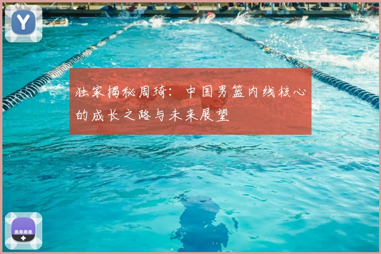 独家揭秘周琦:中国男篮内线核心的成长之路与未来展望