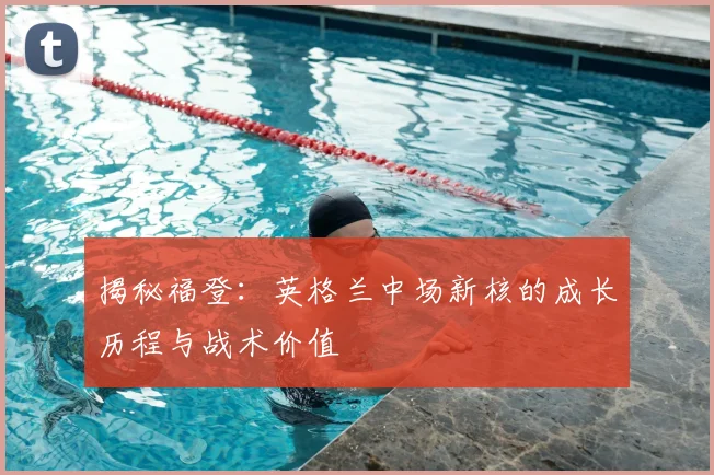 揭秘福登:英格兰中场新核的成长历程与战术价值