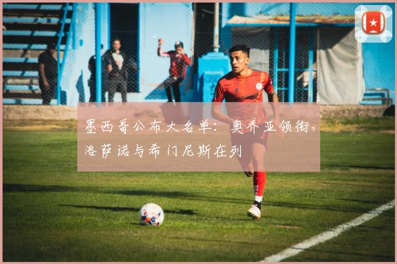 墨西哥公布大名单：奥乔亚领衔，洛萨诺与希门尼斯在列