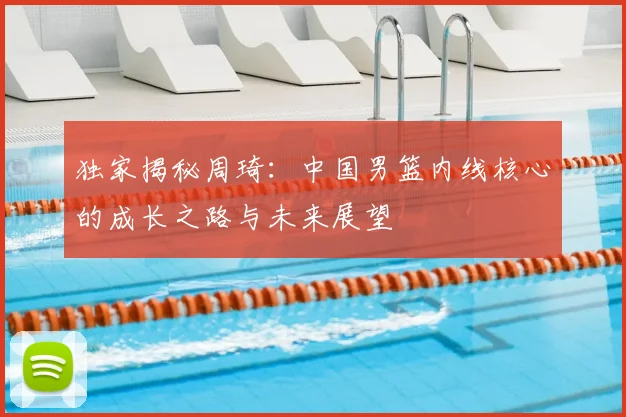 独家揭秘周琦:中国男篮内线核心的成长之路与未来展望