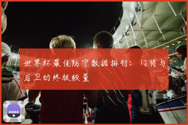 世界杯最佳防守数据排行:门将与后卫的终极较量