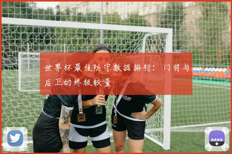 世界杯最佳防守数据排行:门将与后卫的终极较量