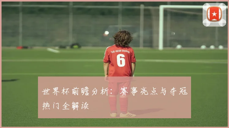 世界杯前瞻分析：赛事亮点与夺冠热门全解读