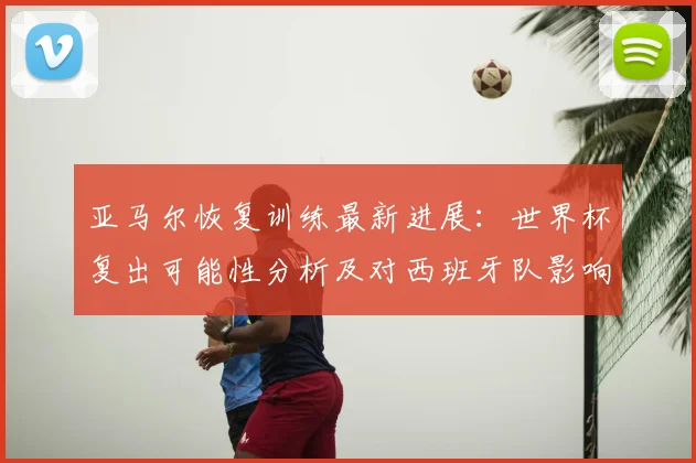 亚马尔恢复训练最新进展：世界杯复出可能性分析及对西班牙队影响