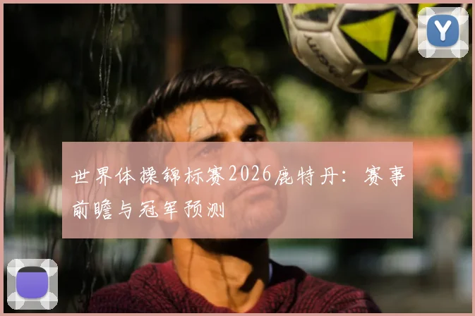 世界体操锦标赛2026鹿特丹：赛事前瞻与冠军预测