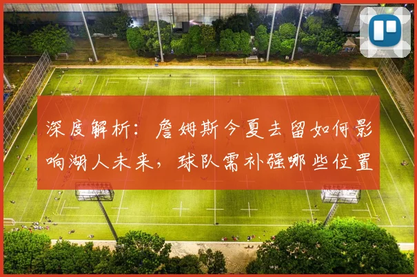 深度解析：詹姆斯今夏去留如何影响湖人未来，球队需补强哪些位置？
