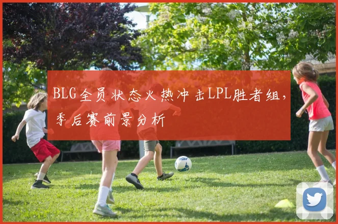 BLG全员状态火热冲击LPL胜者组，季后赛前景分析