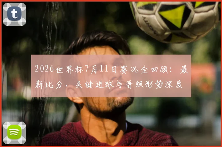 2026世界杯7月11日赛况全回顾：最新比分、关键进球与晋级形势深度解析