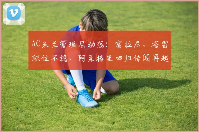 AC米兰管理层动荡:富拉尼、塔雷职位不稳,阿莱格里回归传闻再起