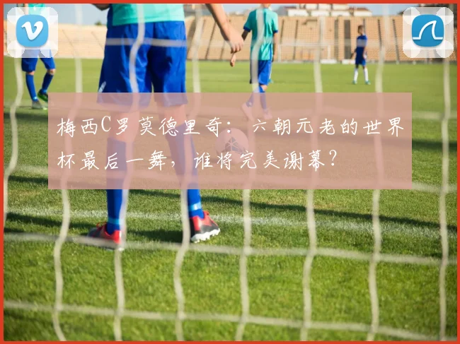 梅西C罗莫德里奇：六朝元老的世界杯最后一舞，谁将完美谢幕？
